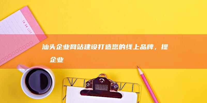 汕头企业网站建设：打造您的线上品牌，提升企业形象与竞争力