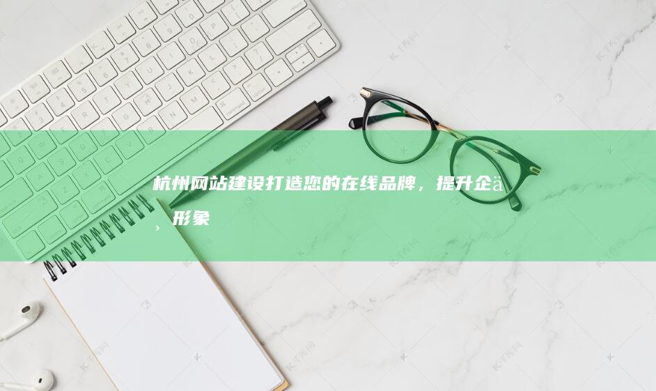 杭州网站建设：打造您的在线品牌，提升企业形象和业绩