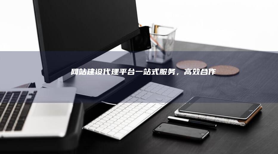 网站建设代理平台：一站式服务，高效合作