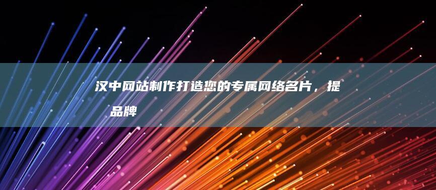 汉中网站制作：打造您的专属网络名片，提升品牌形象，引流客户！