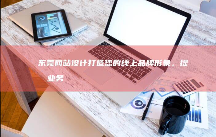 东莞网站设计：打造您的线上品牌形象，提升业务效率