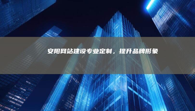 安阳网站建设：专业定制，提升品牌形象