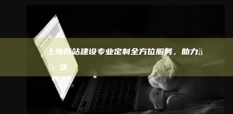 上海网站建设：专业定制、全方位服务，助力企业在线成功