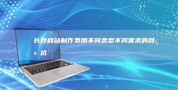 长沙网站制作费用：不同类型、不同需求的网站价格详解