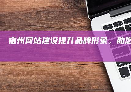 宿州网站建设：提升品牌形象，助您网络营销