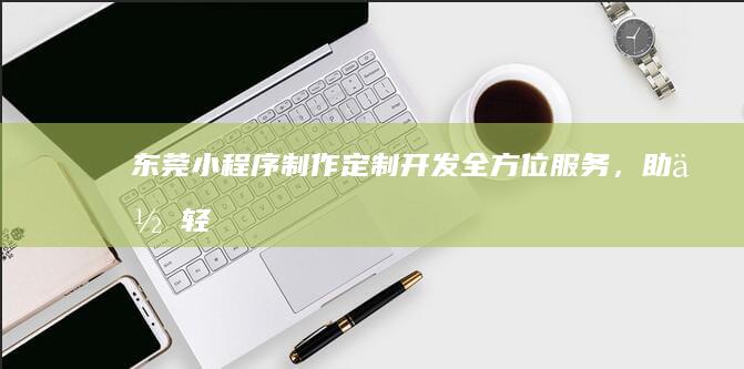 东莞小程序制作：定制开发、全方位服务，助你轻松触达目标用户