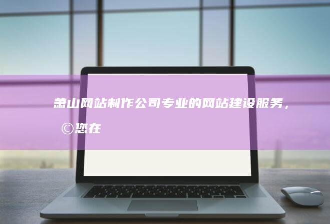 萧山网站制作公司 - 专业的网站建设服务，助您在互联网时代脱颖而出