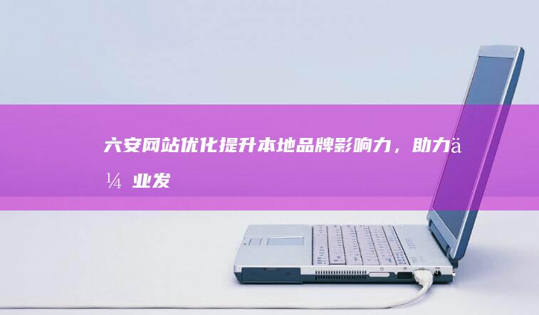 六安网站优化：提升本地品牌影响力，助力企业发展