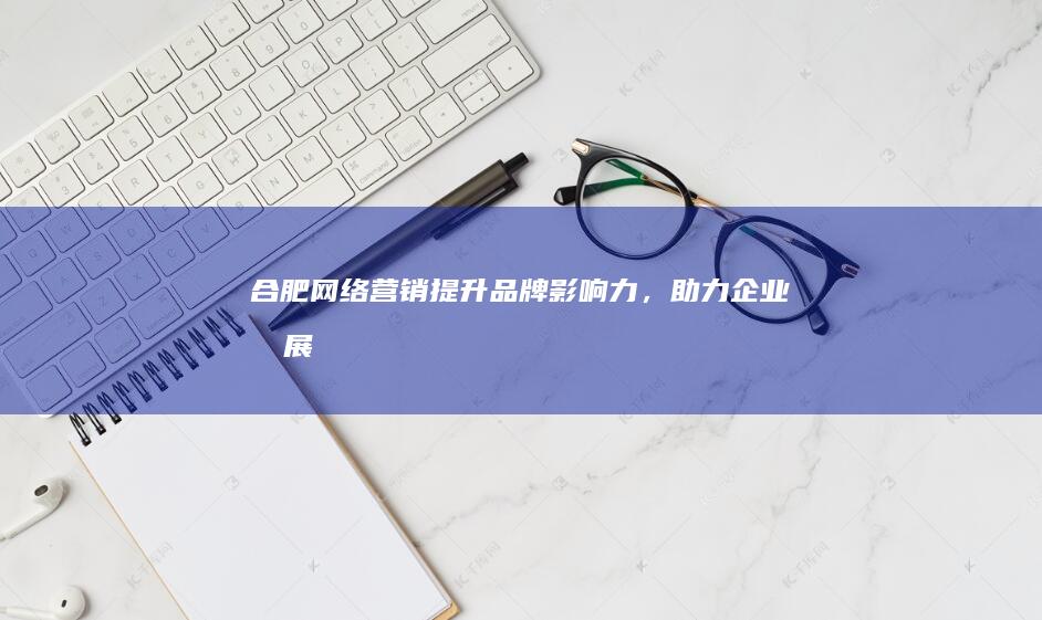 合肥网络营销：提升品牌影响力，助力企业发展