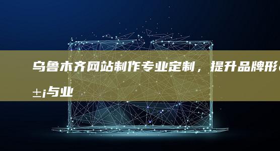乌鲁木齐网站制作：专业定制，提升品牌形象与业务增长