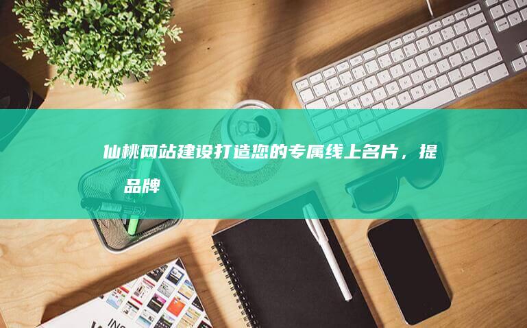 仙桃网站建设：打造您的专属线上名片，提升品牌形象和业务业绩