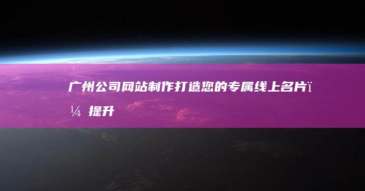 广州公司网站制作：打造您的专属线上名片，提升品牌形象和业绩