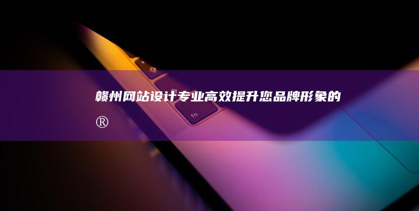 赣州网站设计：专业、高效、提升您品牌形象的定制方案