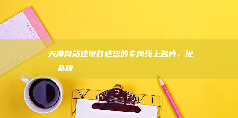 天津网站建设：打造您的专属线上名片，提升品牌形象和业务增长